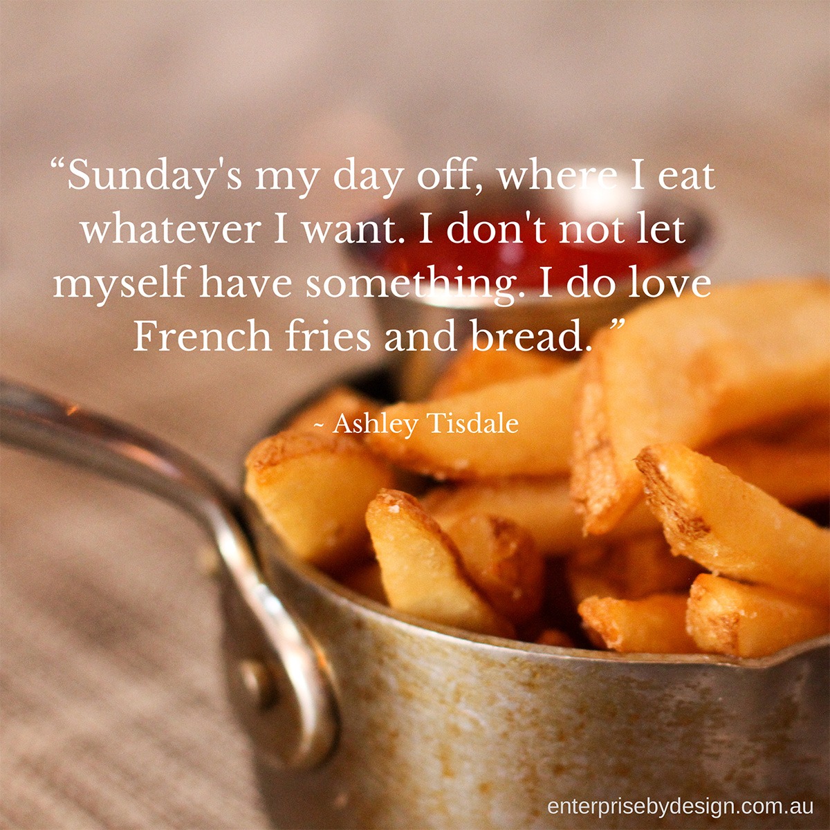 "Sunday's my day off, where I eat what ever I want. I don't not let myself have something. I do love French fries and bread." ~ Ashley Tisdale